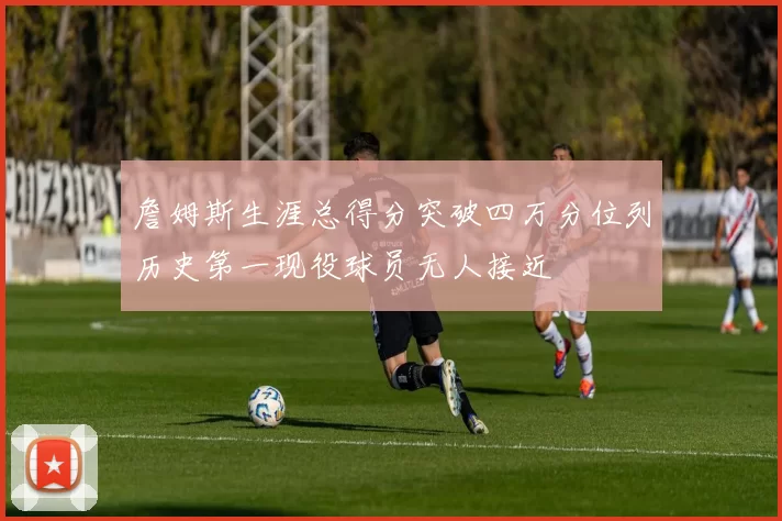 詹姆斯生涯总得分突破四万分位列历史第一现役球员无人接近