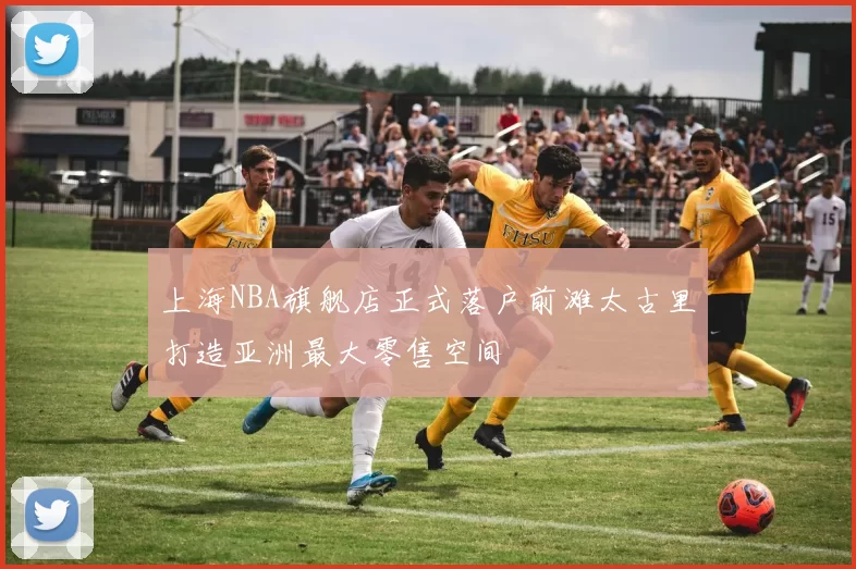 上海NBA旗舰店正式落户前滩太古里打造亚洲最大零售空间
