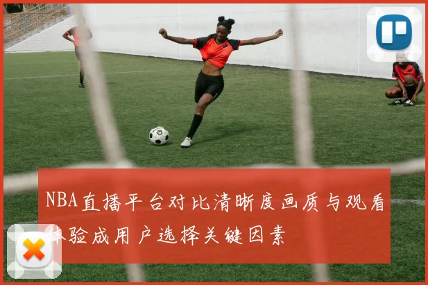 NBA直播平台对比清晰度画质与观看体验成用户选择关键因素