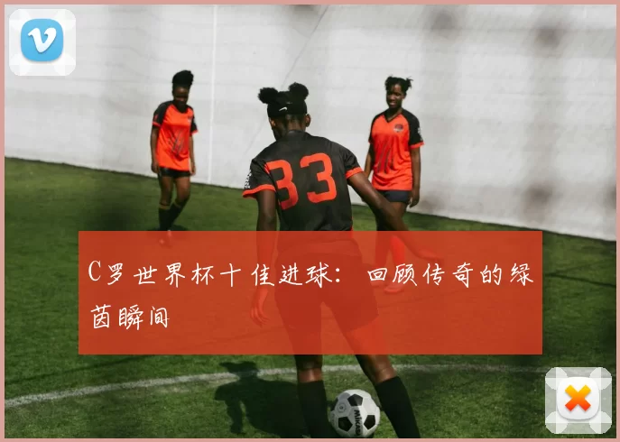 C罗世界杯十佳进球：回顾传奇的绿茵瞬间