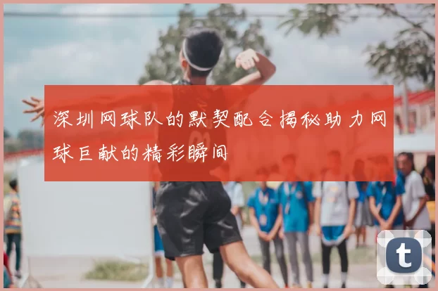深圳网球队的默契配合揭秘助力网球巨献的精彩瞬间