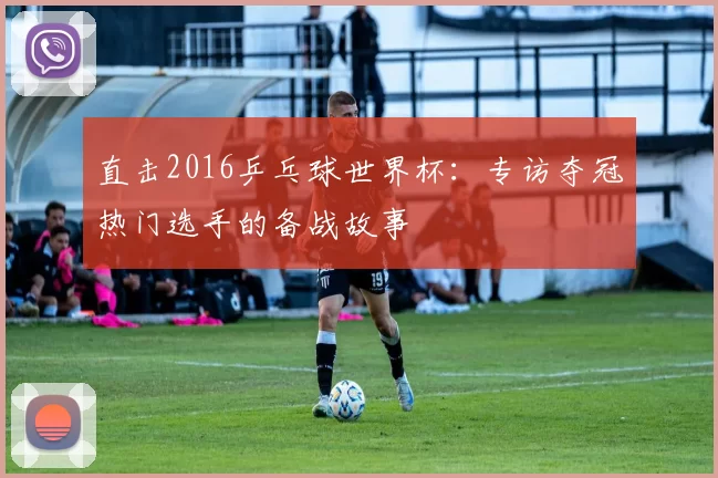 直击2016乒乓球世界杯:专访夺冠热门选手的备战故事