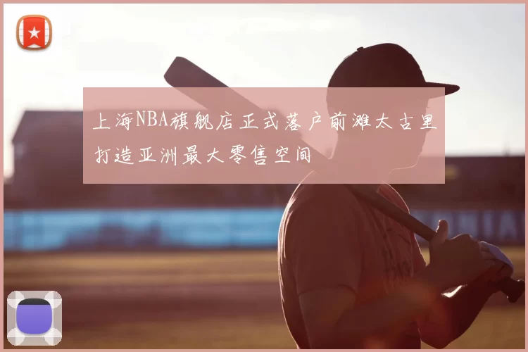 上海NBA旗舰店正式落户前滩太古里打造亚洲最大零售空间