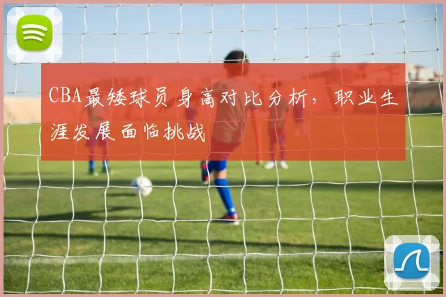 CBA最矮球员身高对比分析，职业生涯发展面临挑战