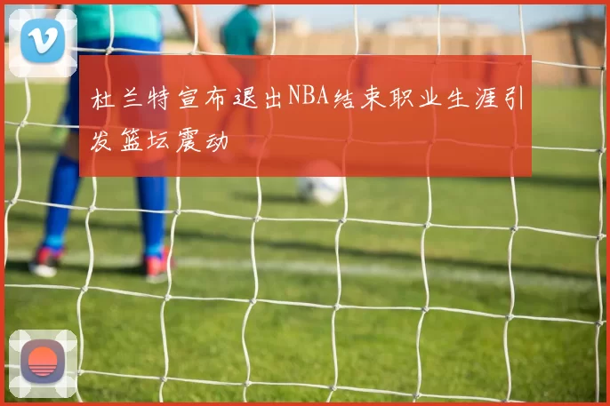 杜兰特宣布退出NBA结束职业生涯引发篮坛震动