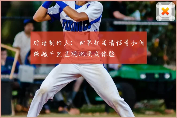 对话制作人：世界杯高清信号如何跨越千里呈现沉浸式体验