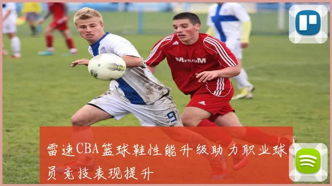 雷速CBA篮球鞋性能升级助力职业球员竞技表现提升