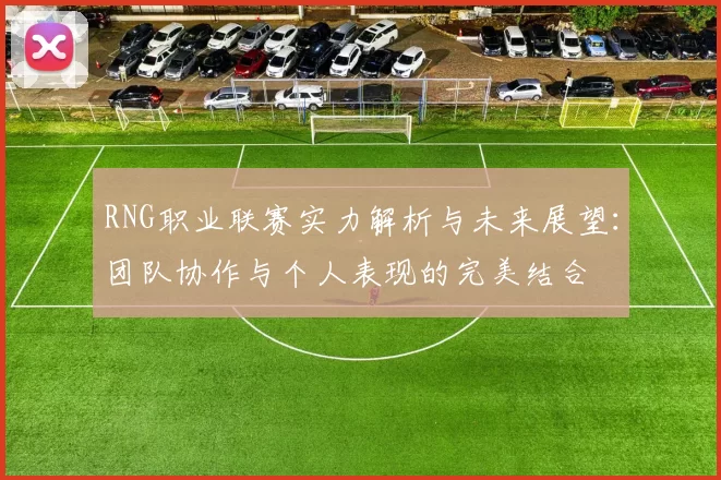 RNG职业联赛实力解析与未来展望：团队协作与个人表现的完美结合