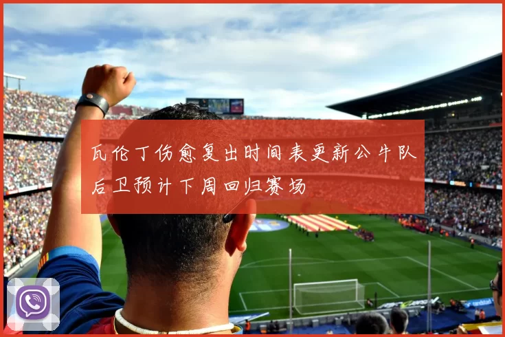 瓦伦丁伤愈复出时间表更新公牛队后卫预计下周回归赛场