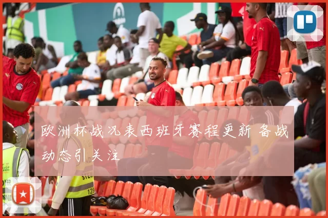 欧洲杯战况表西班牙赛程更新 备战动态引关注