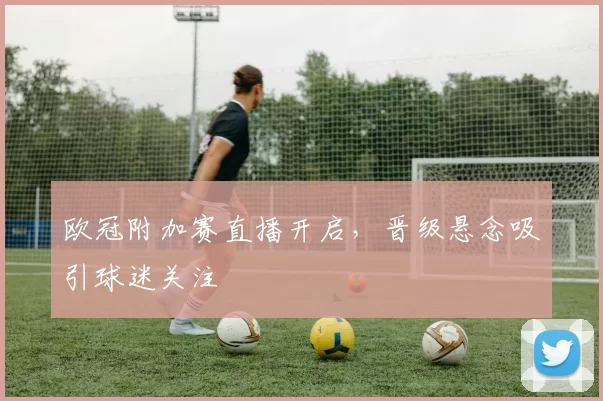 欧冠附加赛直播开启，晋级悬念吸引球迷关注