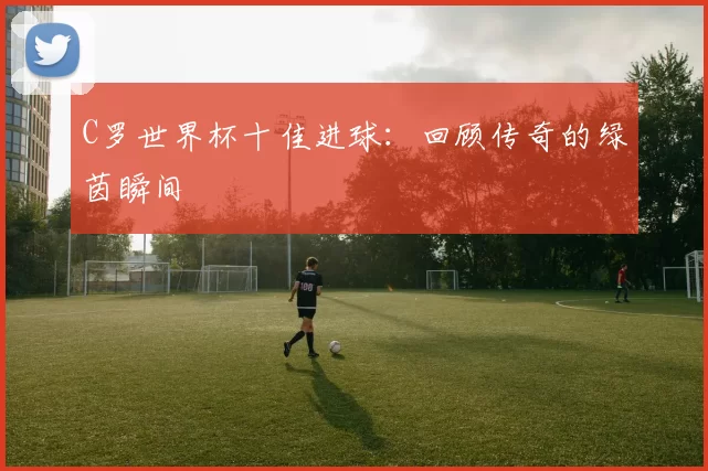 C罗世界杯十佳进球：回顾传奇的绿茵瞬间