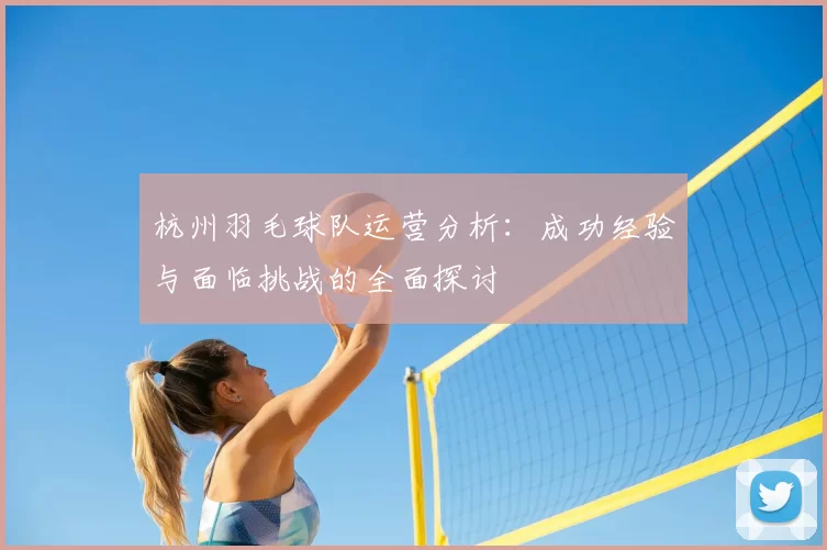 杭州羽毛球队运营分析:成功经验与面临挑战的全面探讨