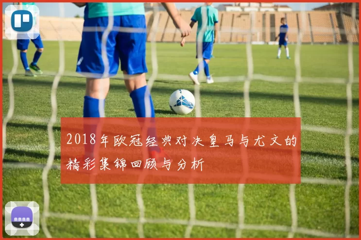 2018年欧冠经典对决皇马与尤文的精彩集锦回顾与分析