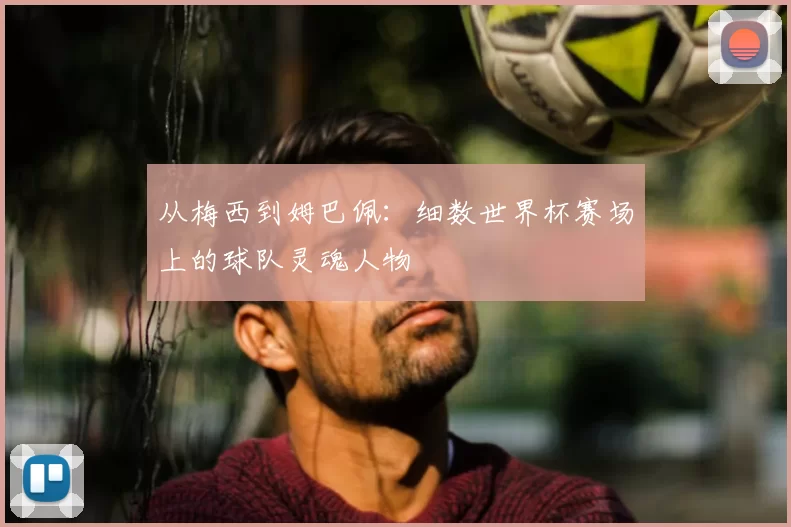 从梅西到姆巴佩：细数世界杯赛场上的球队灵魂人物