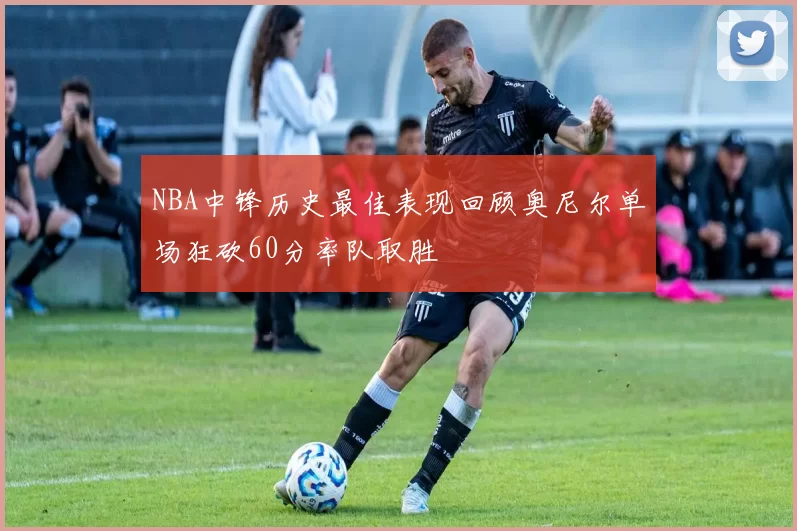 NBA中锋历史最佳表现回顾奥尼尔单场狂砍60分率队取胜
