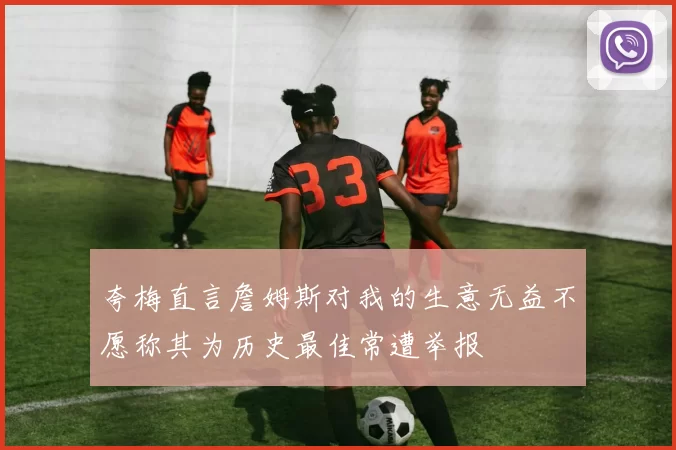 夸梅直言詹姆斯对我的生意无益不愿称其为历史最佳常遭举报