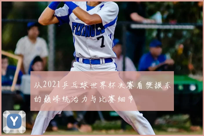 从2021乒乓球世界杯决赛看樊振东的巅峰统治力与比赛细节