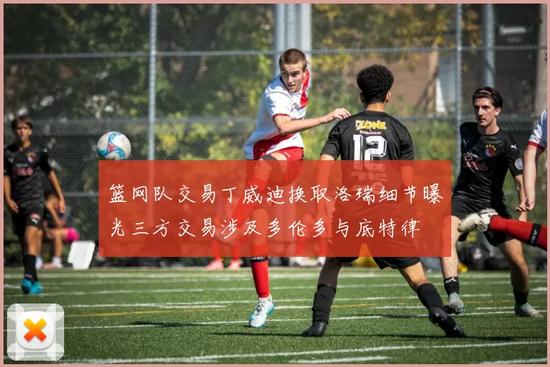 篮网队交易丁威迪换取洛瑞细节曝光三方交易涉及多伦多与底特律