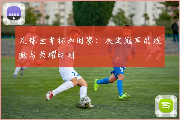 足球世界杯加时赛:决定冠军的残酷与荣耀时刻