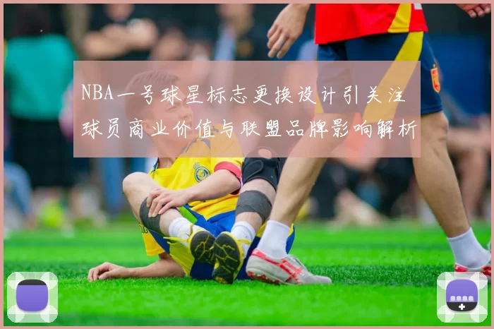 NBA一号球星标志更换设计引关注 球员商业价值与联盟品牌影响解析