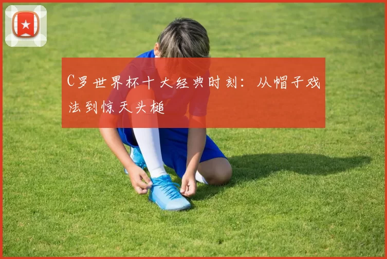 C罗世界杯十大经典时刻:从帽子戏法到惊天头槌