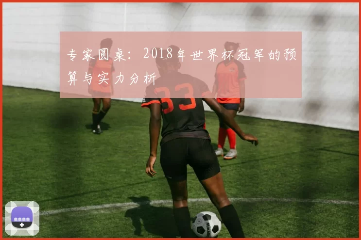 专家圆桌:2018年世界杯冠军的预算与实力分析