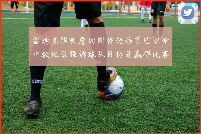 雷迪克预测詹姆斯将超越贾巴尔命中数纪录强调球队目标是赢得比赛