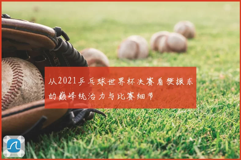 从2021乒乓球世界杯决赛看樊振东的巅峰统治力与比赛细节