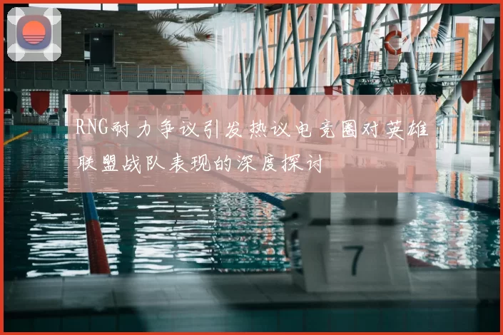 RNG耐力争议引发热议电竞圈对英雄联盟战队表现的深度探讨