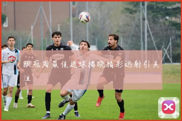 欧冠周最佳进球揭晓精彩远射引关注