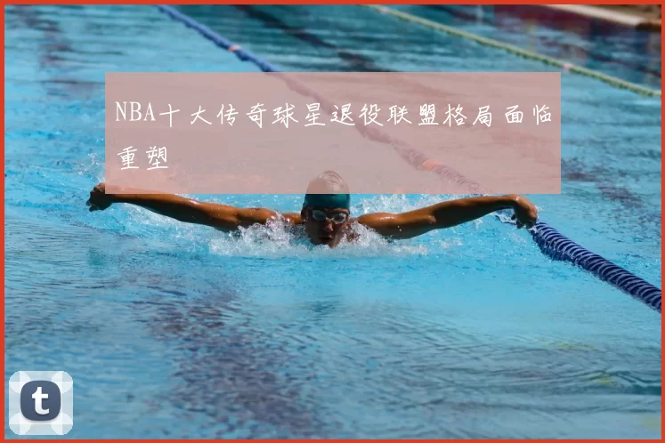 NBA十大传奇球星退役联盟格局面临重塑
