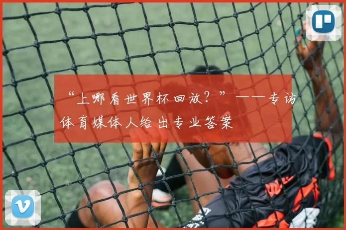 “上哪看世界杯回放?”——专访体育媒体人给出专业答案