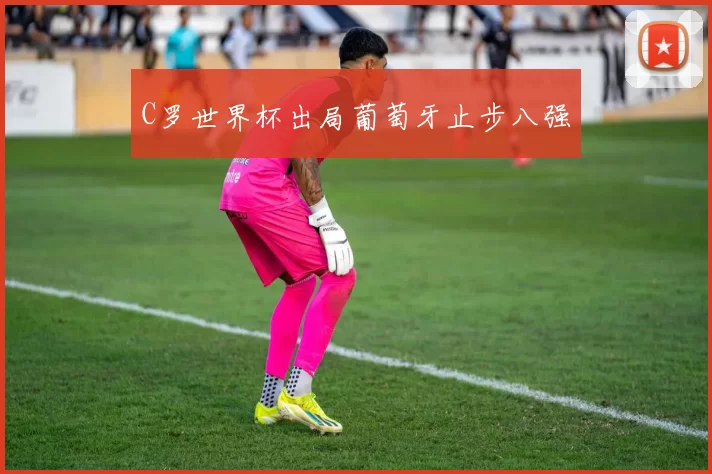C罗世界杯出局葡萄牙止步八强