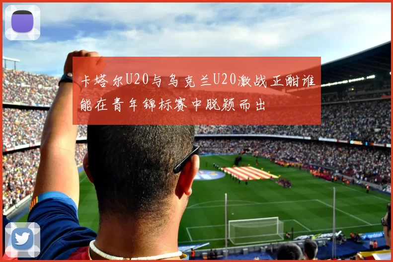卡塔尔U20与乌克兰U20激战正酣谁能在青年锦标赛中脱颖而出