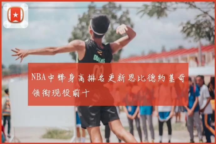 NBA中锋身高排名更新恩比德约基奇领衔现役前十