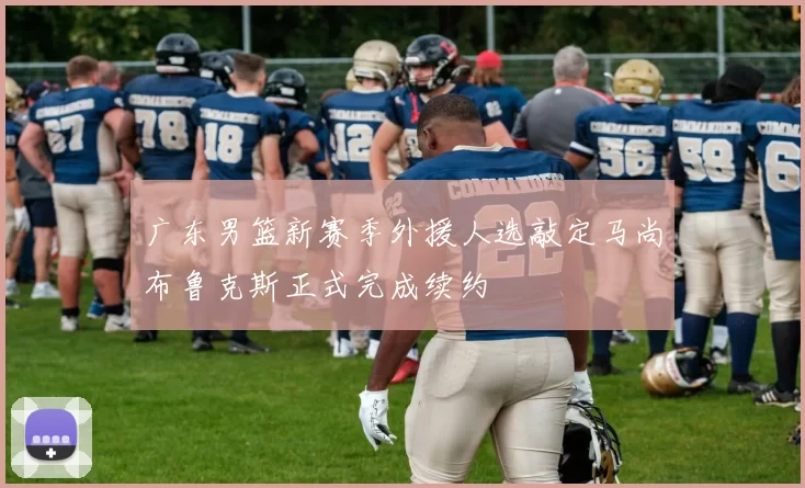 广东男篮新赛季外援人选敲定马尚布鲁克斯正式完成续约