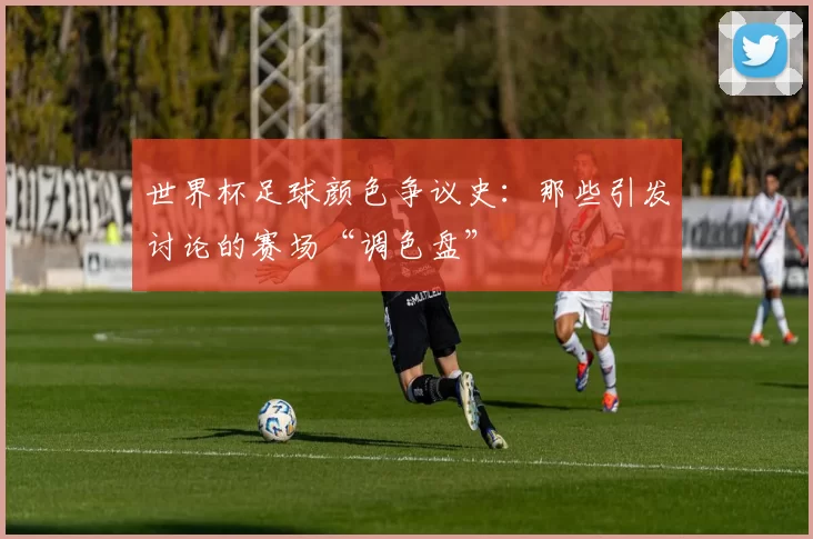 世界杯足球颜色争议史：那些引发讨论的赛场“调色盘”