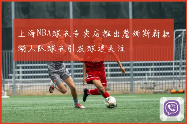 上海NBA球衣专卖店推出詹姆斯新款湖人队球衣引发球迷关注