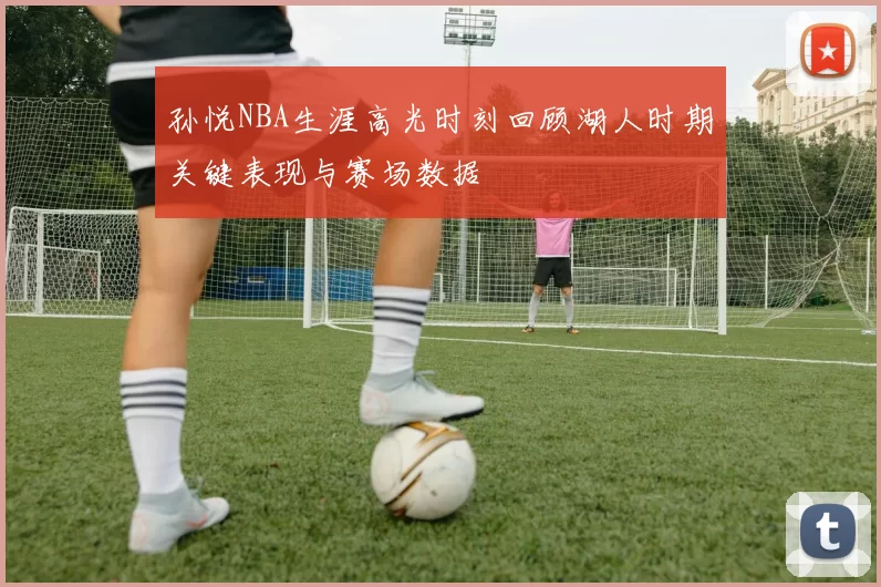 孙悦NBA生涯高光时刻回顾湖人时期关键表现与赛场数据