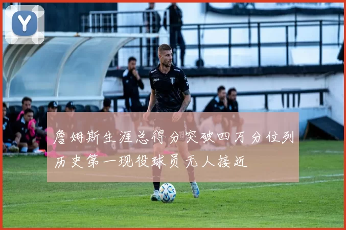 詹姆斯生涯总得分突破四万分位列历史第一现役球员无人接近