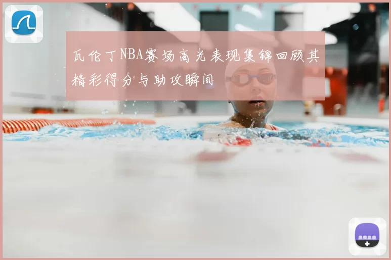 瓦伦丁NBA赛场高光表现集锦回顾其精彩得分与助攻瞬间