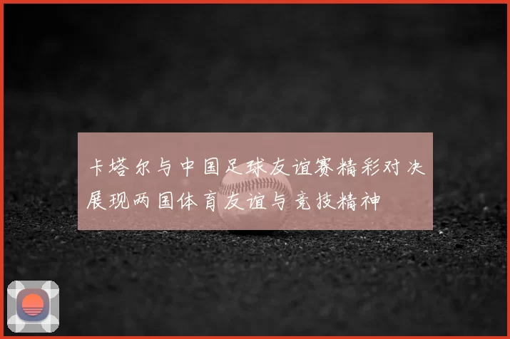 卡塔尔与中国足球友谊赛精彩对决展现两国体育友谊与竞技精神