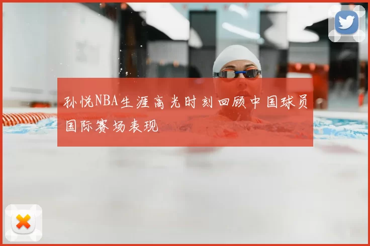 孙悦NBA生涯高光时刻回顾中国球员国际赛场表现