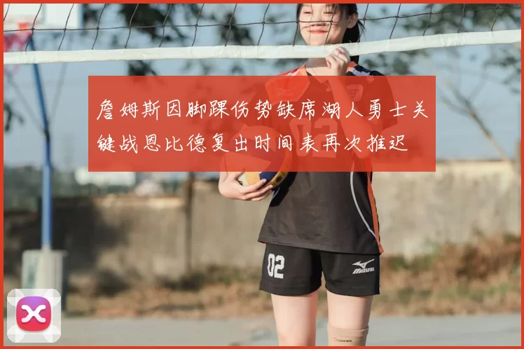 詹姆斯因脚踝伤势缺席湖人勇士关键战恩比德复出时间表再次推迟
