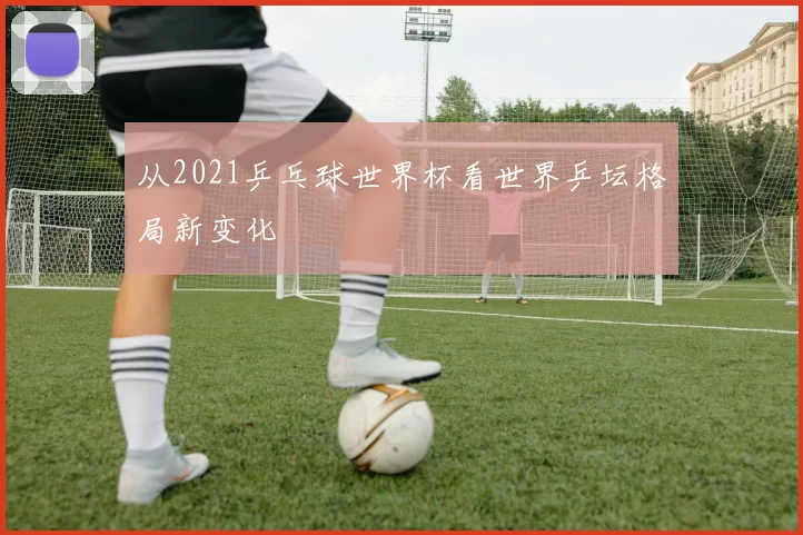 从2021乒乓球世界杯看世界乒坛格局新变化