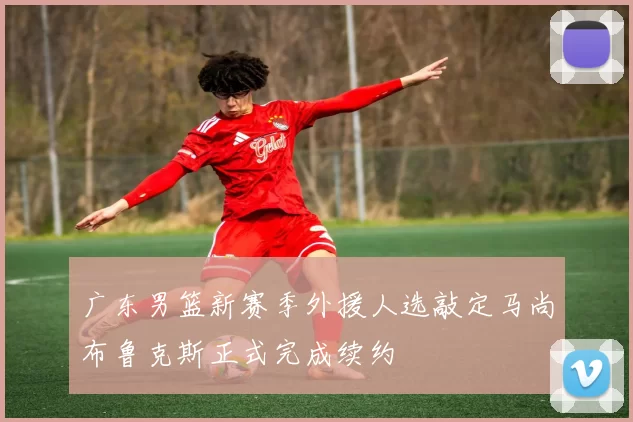 广东男篮新赛季外援人选敲定马尚布鲁克斯正式完成续约
