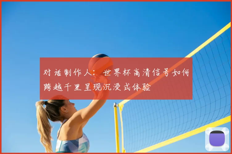 对话制作人:世界杯高清信号如何跨越千里呈现沉浸式体验