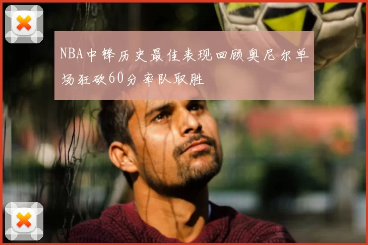 NBA中锋历史最佳表现回顾奥尼尔单场狂砍60分率队取胜