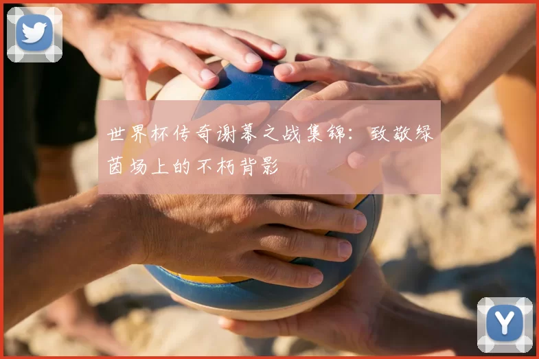 世界杯传奇谢幕之战集锦：致敬绿茵场上的不朽背影